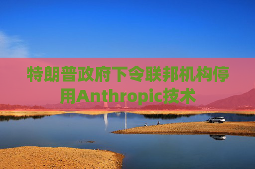 特朗普政府下令联邦机构停用Anthropic技术