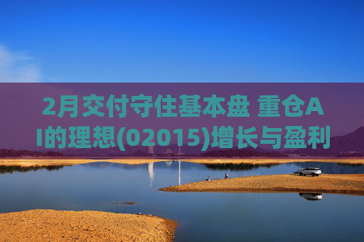 2月交付守住基本盘 重仓AI的理想(02015)增长与盈利考验并行