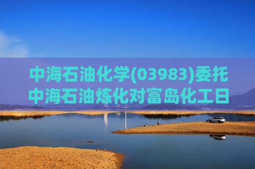 中海石油化学(03983)委托中海石油炼化对富岛化工日常生产经营进行管理