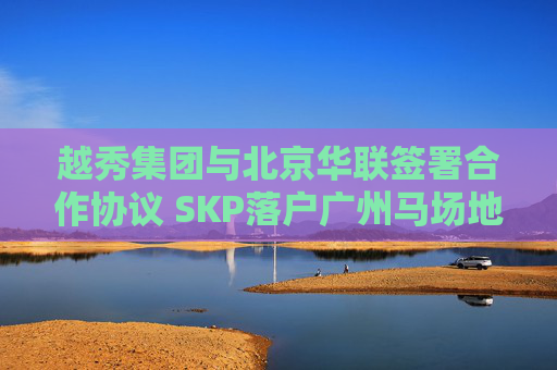 越秀集团与北京华联签署合作协议 SKP落户广州马场地块