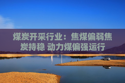 煤炭开采行业：焦煤偏弱焦炭持稳 动力煤偏强运行