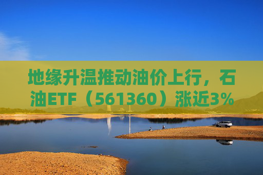地缘升温推动油价上行，石油ETF（561360）涨近3%，资金持续抢筹，近20日净流入超23亿元，规模超30亿元
