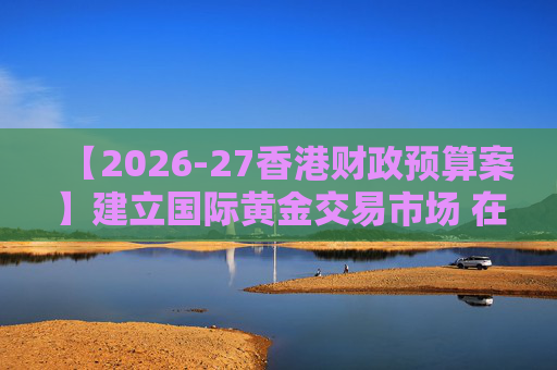 【2026-27香港财政预算案】建立国际黄金交易市场 在港进行黄金交易及结算将有税务优惠
