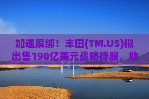 加速解绑！丰田(TM.US)拟出售190亿美元战略持股，助推日本治理改革