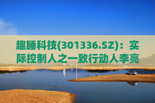 趣睡科技(301336.SZ)：实际控制人之一致行动人李亮拟减持不超过56万股