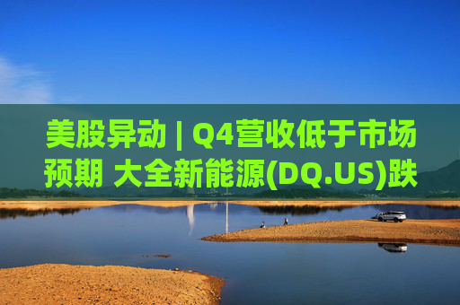 美股异动 | Q4营收低于市场预期 大全新能源(DQ.US)跌超6%