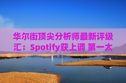 华尔街顶尖分析师最新评级汇：Spotify获上调 第一太阳能遭下调