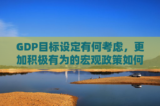 GDP目标设定有何考虑，更加积极有为的宏观政策如何体现 政府工作报告起草组解读报告重点内容