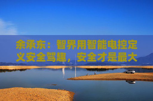 余承东：智界用智能电控定义安全驾趣，安全才是最大的豪华