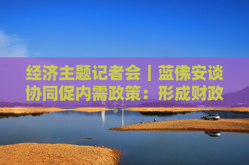 经济主题记者会｜蓝佛安谈协同促内需政策：形成财政传导、金融放大、市场运作的传导链条