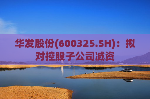 华发股份(600325.SH)：拟对控股子公司减资