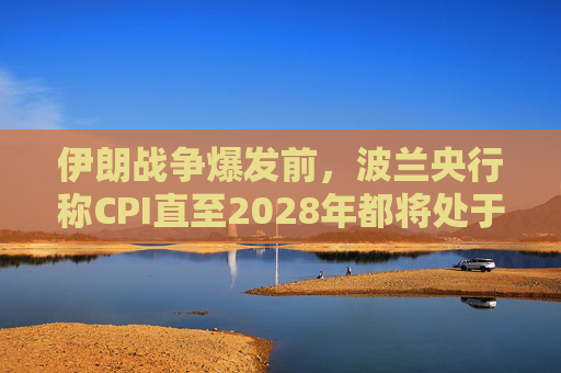 伊朗战争爆发前，波兰央行称CPI直至2028年都将处于目标区间内