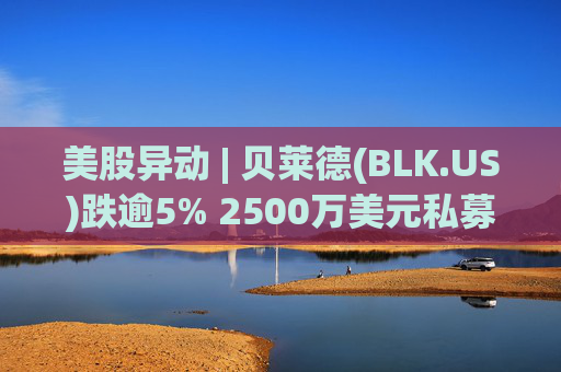 美股异动 | 贝莱德(BLK.US)跌逾5% 2500万美元私募贷款估值归零