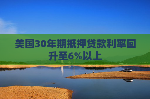 美国30年期抵押贷款利率回升至6%以上