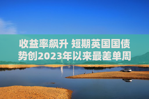 收益率飙升 短期英国国债势创2023年以来最差单周表现