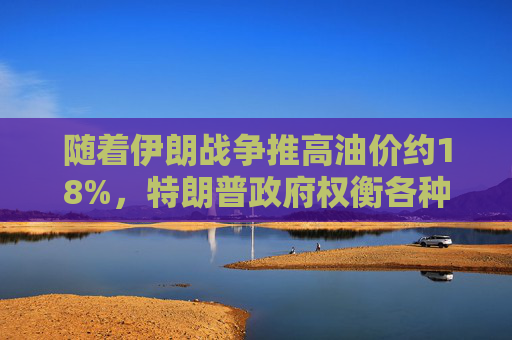 随着伊朗战争推高油价约18%，特朗普政府权衡各种应对选项