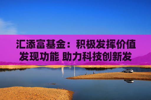 汇添富基金：积极发挥价值发现功能 助力科技创新发展