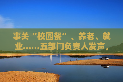 事关“校园餐”、养老、就业……五部门负责人发声，民生主题记者会透露这些重要信息