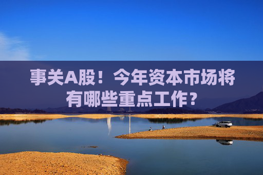 事关A股！今年资本市场将有哪些重点工作？