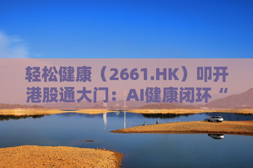 轻松健康（2661.HK）叩开港股通大门：AI健康闭环“盈利样本”价值重估正当时