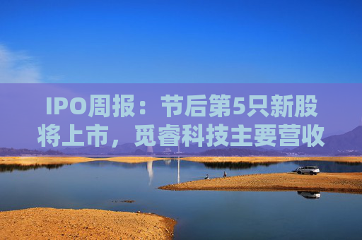 IPO周报：节后第5只新股将上市，觅睿科技主要营收来自境外