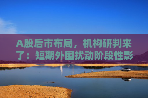 A股后市布局，机构研判来了：短期外围扰动阶段性影响市场风险偏好，但不改中长期维度市场上涨氛围  第1张