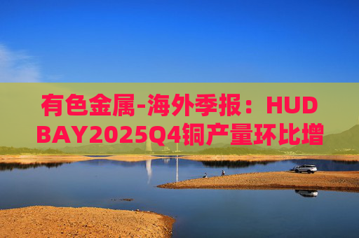 有色金属-海外季报：HUDBAY2025Q4铜产量环比增加37%至33069吨 归属股东净利润环比减少42%至1.28亿美元