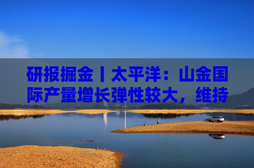 研报掘金丨太平洋：山金国际产量增长弹性较大，维持“买入”评级