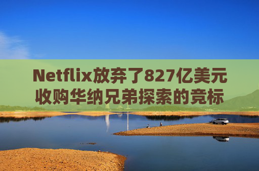Netflix放弃了827亿美元收购华纳兄弟探索的竞标