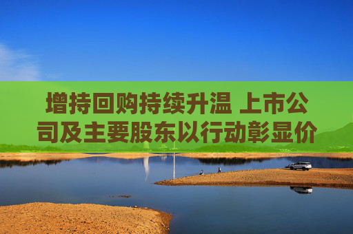 增持回购持续升温 上市公司及主要股东以行动彰显价值认可