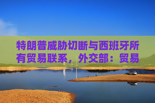 特朗普威胁切断与西班牙所有贸易联系，外交部：贸易不应该被工具化、武器化