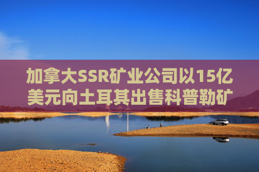 加拿大SSR矿业公司以15亿美元向土耳其出售科普勒矿股份