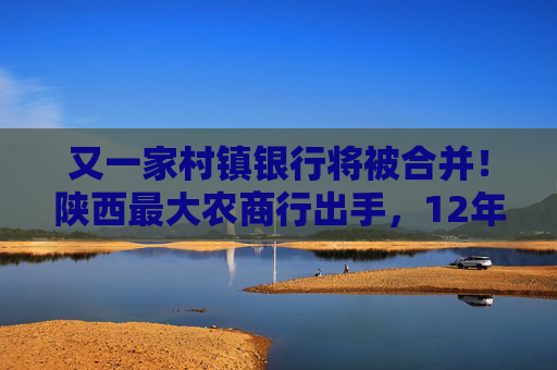 又一家村镇银行将被合并！陕西最大农商行出手，12年老行被“收编”