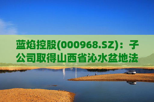 蓝焰控股(000968.SZ)：子公司取得山西省沁水盆地法中区块煤层气探矿权证