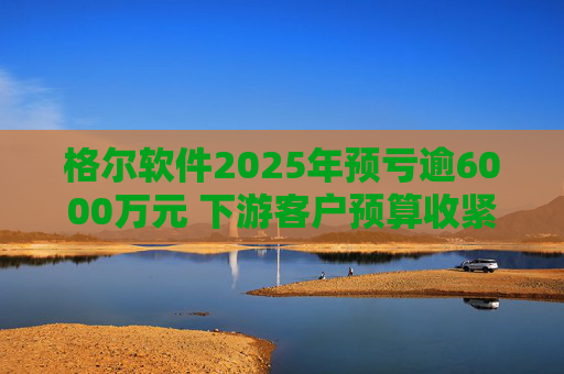 格尔软件2025年预亏逾6000万元 下游客户预算收紧致主营业务下滑