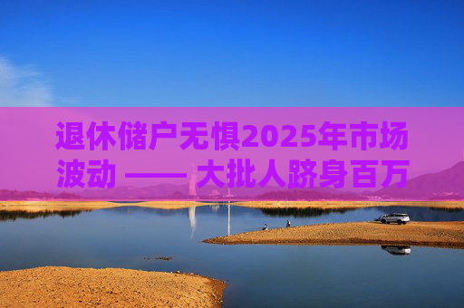 退休储户无惧2025年市场波动 —— 大批人跻身百万富翁行列