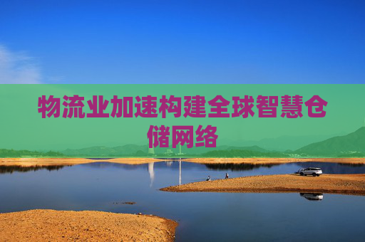 物流业加速构建全球智慧仓储网络