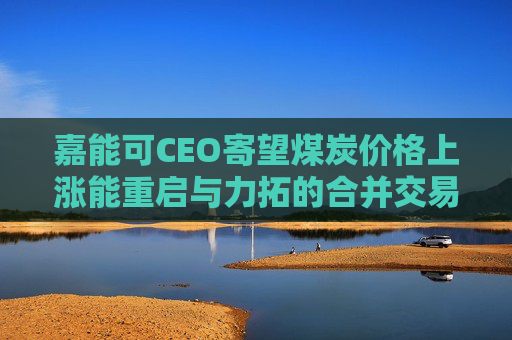 嘉能可CEO寄望煤炭价格上涨能重启与力拓的合并交易