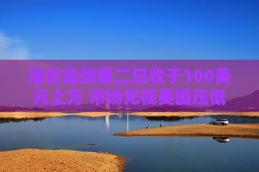 油价连续第二日收于100美元上方 市场无视美国压低油价措施