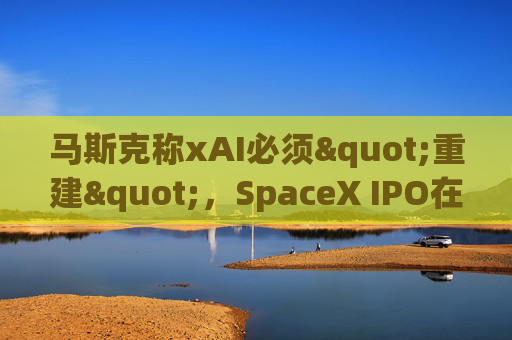 马斯克称xAI必须"重建"，SpaceX IPO在即