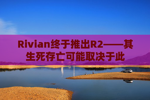 Rivian终于推出R2——其生死存亡可能取决于此