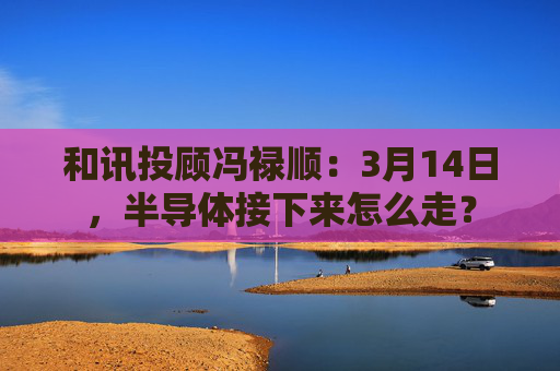 和讯投顾冯禄顺：3月14日，半导体接下来怎么走？