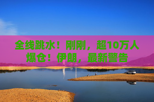 全线跳水！刚刚，超10万人爆仓！伊朗，最新警告