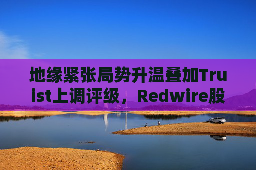 地缘紧张局势升温叠加Truist上调评级，Redwire股价逆市走高
