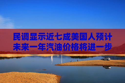 民调显示近七成美国人预计未来一年汽油价格将进一步上涨