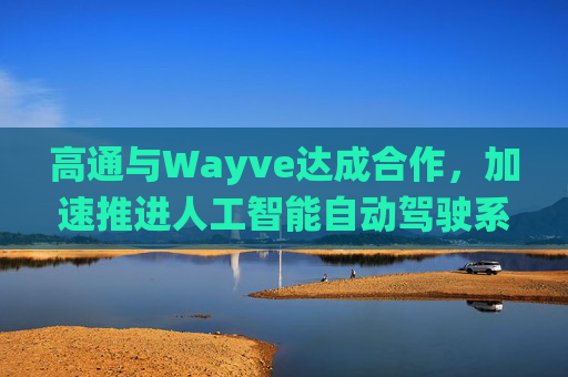 高通与Wayve达成合作，加速推进人工智能自动驾驶系统的落地部署