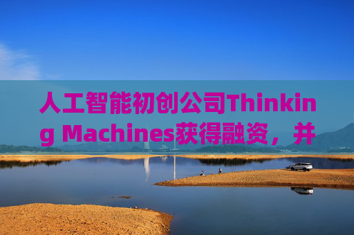 人工智能初创公司Thinking Machines获得融资，并与英伟达达成一项重要芯片供应协议