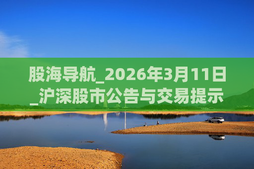 股海导航_2026年3月11日_沪深股市公告与交易提示