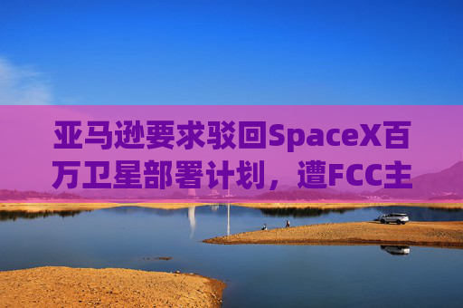 亚马逊要求驳回SpaceX百万卫星部署计划，遭FCC主席痛批