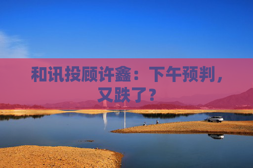 和讯投顾许鑫：下午预判，又跌了？